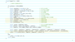 67
fixed4 frag(v2f i) : COLOR
{
（この部分には変更を加えない）
if (_distance < CLOSE_ENOUGH)
{
float3 _baseColor = float3(1, 1, 1); // オブジェクトの色
float3 _lightColor = float3(1, 0.8, 0.5); // ライトのカラーを指定
float3 _lightDir = normalize(float3(0, 1, 0)); // ライト（光源）の向き
float _intensity = 1.0; // ライトの強度
float3 _ambColor = float3(0.2, 0.4, 0.8); // アンビエント光の色
float _ambIntensity = 0.3; // アンビエント光の強度
float3 _fogColor = float3(0.05, 0.08, 0.1); // フォグの色
float _fogMax = 1.5; // フォグの濃さが最大になる距離
float3 _incandescenceColor = float3(0.4,1,0.8); // 白熱光の色
float3 _incCenter = float3(0,0,1.5); // 白熱光の位置
float _incRadius = 0.8; // 白熱光の半径
float _incIntensity = 1.5; // 白熱光の強度
float3 _normal = GetNormal(_rayP); // オブジェクト表面の法線を取得
float _diffuse = max(0, mul(_lightDir, _normal)); // 拡散反射強度
float _fogValue = min(_fogMax,length(_rayP-_camPos))/_fogMax; // 1 でフォグ最大
float3 _color1 = _baseColor * _ambColor * _ambIntensity + _baseColor * _lightColor * _intensity * _diffuse;
float3 _color2 = pow(max((1-length(_incCenter - _rayP)/_incRadius), 0),2) * _incandescenceColor * _incIntensity;
_color = fixed4(lerp(_color1, _fogColor, _fogValue) + _color2, 1);
}
else
_color = fixed4(0, 0, 0, 1);
return _color;
}
 