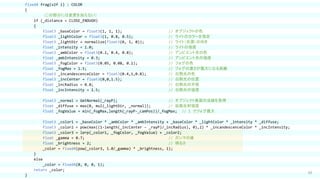 69
fixed4 frag(v2f i) : COLOR
{
（この部分には変更を加えない）
if (_distance < CLOSE_ENOUGH)
{
float3 _baseColor = float3(1, 1, 1); // オブジェクトの色
float3 _lightColor = float3(1, 0.8, 0.5); // ライトのカラーを指定
float3 _lightDir = normalize(float3(0, 1, 0)); // ライト（光源）の向き
float _intensity = 1.0; // ライトの強度
float3 _ambColor = float3(0.2, 0.4, 0.8); // アンビエント光の色
float _ambIntensity = 0.3; // アンビエント光の強度
float3 _fogColor = float3(0.05, 0.08, 0.1); // フォグの色
float _fogMax = 1.5; // フォグの濃さが最大になる距離
float3 _incandescenceColor = float3(0.4,1,0.8); // 白熱光の色
float3 _incCenter = float3(0,0,1.5); // 白熱光の位置
float _incRadius = 0.8; // 白熱光の半径
float _incIntensity = 1.5; // 白熱光の強度
float3 _normal = GetNormal(_rayP); // オブジェクト表面の法線を取得
float _diffuse = max(0, mul(_lightDir, _normal)); // 拡散反射強度
float _fogValue = min(_fogMax,length(_rayP-_camPos))/_fogMax; // 1 でフォグ最大
float3 _color1 = _baseColor * _ambColor * _ambIntensity + _baseColor * _lightColor * _intensity * _diffuse;
float3 _color2 = pow(max((1-length(_incCenter - _rayP)/_incRadius), 0),2) * _incandescenceColor * _incIntensity;
float3 _color3 = lerp(_color1, _fogColor, _fogValue) + _color2;
float _gamma = 0.7; // ガンマの値
float _brightness = 2; // 明るさ
_color = fixed4(pow(_color3, 1.0/_gamma) * _brightness, 1);
}
else
_color = fixed4(0, 0, 0, 1);
return _color;
}
 