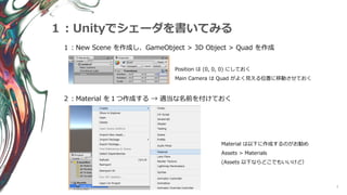 7
１：Unityでシェーダを書いてみる
１：New Scene を作成し、GameObject > 3D Object > Quad を作成
Position は (0, 0, 0) にしておく
Main Camera は Quad がよく見える位置に移動させておく
２：Material を１つ作成する → 適当な名前を付けておく
Material は以下に作成するのがお勧め
Assets > Materials
(Assets 以下ならどこでもいいけど）
 