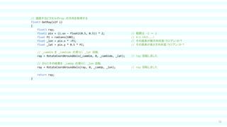 71
// 描画するピクセルのray の方向を取得する
float3 GetRay(v2f i)
{
float3 ray;
float2 pix = (i.uv - float2(0.5, 0.5)) * 2; // 範囲は -1 ～ 1
float PI = radians(180); // π（3.1415...）
float _lon = pix.x * -PI; // その画素が横方向何度（ラジアン）か？
float _lat = pix.y * 0.5 * PI; // その画素が高さ方向何度（ラジアン）か？
// _camAim を _camSide の周りに _lat 回転
ray = RotateCoordAroundAxis(_camAim, 0, _camSide, _lat); // ray 回転しました
// さらにその結果を _camUp の周りに _lon 回転
ray = RotateCoordAroundAxis(ray, 0, _camUp, _lon); // ray 回転しました
return ray;
}
 