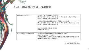73
８-６：様々なパラメータの変更
ほかにもあるかも…
描画の精度を上げたい マーチングループ回数を上げてみる
例： for (int i=0; i<50; i++) ⇒ for (int i=0; i<200; i++)
※上げすぎるとPCが固まるので注意
マンデルボックス距離関数内のループ回数を上げてみる
例： for (int i=0; i<10; i++) ⇒ for (int i=0; i<16; i++)
※上げすぎるとPCが固まるので注意
#define CLOSE_ENOUGH 0.001
の値を変更してみる
マンデルボックスを変形したい マンデルボックス距離関数の以下の値を変更してみる
float mb_scale = -1.977;
この値を変更すると劇的に見た目が変更されます。２を参考にスライダーで
値を変更できるようにしてみましょう！
 