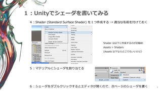 9
１：Unityでシェーダを書いてみる
４：Shader (Standard Surface Shader) を１つ作成する → 適当な名前を付けておく
５：マテリアルにシェーダを割り当てる
Shader は以下に作成するのがお勧め
Assets > Shaders
(Assets 以下ならどこでもいいけど）
６：シェーダをダブルクリックするとエディタが開くので、次ページのシェーダを書く
 