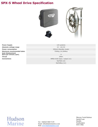 SPX-5 Wheel Drive Specification




Power Supply                                         12V systems
Absolute voltage range                                10 - 16V DC
Power consumption                               250mA (Standby mode)
Maximum recommended laden                         7500kg (16,500lbs)
boat displacement
Revs per minute (rpm)                                        9
Thrust                                                   30Nm
Connections                                  NMEA 0183 input / output (x1)
                                                     SeaTalk (x2)
                                                    SeaTalkNG (x1)




                                                                             Mercury Yacht Harbour
                                                                             Satchel Lane
                                                                             Hamble
                            Tel. +44(0)23 8045 5129
                                                                             Southampton
                            Email. info@hudsonmarine.co.uk
                                                                             SO31 4HQ
                            Web. www.hudsonmarine.co.uk
 