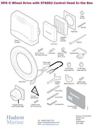 SPX-5 Wheel Drive with ST6002 Control Head In the Box




                                                      Mercury Yacht Harbour
                                                      Satchel Lane
                                                      Hamble
                     Tel. +44(0)23 8045 5129
                                                      Southampton
                     Email. info@hudsonmarine.co.uk
                                                      SO31 4HQ
                     Web. www.hudsonmarine.co.uk
 