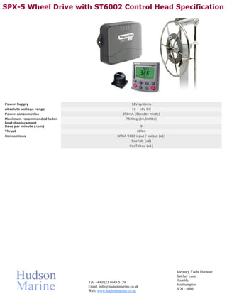 SPX-5 Wheel Drive with ST6002 Control Head Specification




Power Supply                                         12V systems
Absolute voltage range                                10 - 16V DC
Power consumption                               250mA (Standby mode)
Maximum recommended laden                         7500kg (16,500lbs)
boat displacement
Revs per minute (rpm)                                        9
Thrust                                                   30Nm
Connections                                  NMEA 0183 input / output (x1)
                                                     SeaTalk (x2)
                                                    SeaTalkNG(x1)




                                                                             Mercury Yacht Harbour
                                                                             Satchel Lane
                                                                             Hamble
                            Tel. +44(0)23 8045 5129
                                                                             Southampton
                            Email. info@hudsonmarine.co.uk
                                                                             SO31 4HQ
                            Web. www.hudsonmarine.co.uk
 