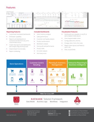 Raymark North America 
5460 Côte de Liesse Rd. 
Montreal, Quebec 
H4P 1A5, Canada 
www.facebook.com/RaymarkRetail 
www.linkedin.com/company/Raymark 
www.twitter.com/RaymarkRetail 
t. 514-737-0941 
f. 514-737-0014 
Toll Free: 800-346-7296 
www.raymark.com info@raymark.com 
Reporting Features 
• Customized role-based dashboards 
• Drill-down capability 
• Reports and dashboards on 
transactional data from any omni-channel 
data source 
• Create new reports and dashboards 
with simple, drag and drop tools 
• Import/export functionality 
• Report scheduling 
Visualization Features 
• Dashboards are viewable on any PC or 
web-enabled mobile device 
• User-programmable screen 
• Configurable skins, themes 
• Change colors, fonts, font sizes 
• Adapt screen layouts and fields to 
user’s role 
• Hide unused fields 
Features 
Enterprise Reporting & 
Business Intelligence 
Planning & Inventory 
Management 
Customer-Centric 
Retailing 
Web Services API 
Store Operations 
Data Model Business Logic Workflows Integration 
Solution Framework 
point of sale & 
store operations 
associate 
management 
mobile e-payment 
consumer 
mobile 
mobile 
clienteling 
clienteling CRM 
merchandising replenishment 
warehousing 
& distribution 
purchasing merchandise 
planning 
assortment 
planning 
financial 
link 
reporting 
business 
intelligence 
Raymark 
Database 
Raymark BI 
Cubes 
Included Dashboards 
• Store inventory analysis 
• Sales performance 
• Customer and loyalty analysis 
• Product performance 
• Markdown analysis 
• Store profit and performance 
• Product KPIs 
• On order analysis 
• And many more... 
