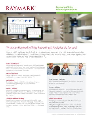 Raymark Affinity Reporting & Analytics empowers retailers with the critical omni-channel data needed to make timely and fact-based strategic decisions and the freedom to view reports and dashboards from any web-enabled tablet or PC. 
What can Raymark Affinity Reporting & Analytics do for you? 
Retail Dashboards 
Affinity Reporting & Analytics includes a vast array of predefined dashboards created for the business of retail, with the critical data retail executives need to make more informed business decisions about products, stores and customers. 
Mobile Freedom 
Obtain freedom to monitor business KPIs and role-specific dashboards from anywhere, on any tablet or PC. 
Centralized 
Break down departmental information silos and improve collaboration by gathering all data in a centralized environment. 
Omni-Channel 
Omni-channel data from the web including social media can also be incorporated for a holistic view of the business’ health. Drill- down and organize data in a way that makes it simple to zero in on key insights. 
Smarter Decision-Making 
Retailers are empowered with the insights needed to make more accurate business decisions and engage more profitable customers and suppliers. Gain customer behavior insights from multiple channels to improve operational efficiency and increase sales. 
Retail Business Challenge 
How can dashboards improve our performance and help us achieve our business goals? 
Raymark Solution 
Raymark Affinity Reporting & Analytics provides users with the tools to analyze key omni-channel data, glean actionable insights and share knowledge across the organization, improving corporate performance at every level. 
Proven Retail Benefit 
According to a recent study, only 10% of real-time data is effectively used. (Source: IBM) 
Affinity Reporting & Analytics allows senior executives to instantly view the current status of their entire operation, and to get a top-line reading on the state of the business. 
Copyright 2015 Raymark Xpert Business Systems, Inc. All rights reserved. 
Raymark Affinity 
Reporting & Analytics  