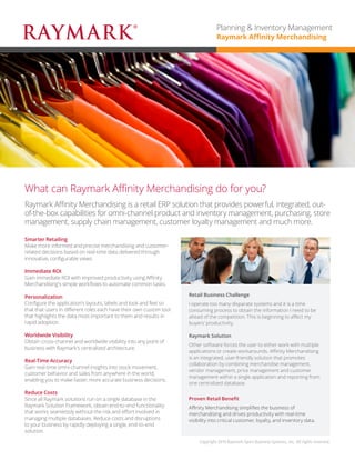 Raymark Affinity Merchandising is a retail ERP solution that provides powerful, integrated, out-of-the-box capabilities for omni-channel product and inventory management, purchasing, supply chain management and more, enabling you to always have the right product at the right place and the right time. 
What can Raymark Affinity Merchandising do for you? 
Smarter Retailing 
Make more informed and precise merchandising decisions based on real-time data delivered through innovative, configurable views. Works harmoniously with Affinity Reporting and Analytics for data visualizations that provide a broader view of the business. 
Immediate ROI 
Gain immediate ROI with improved productivity using Affinity Merchandising’s configurable workflows to automate common tasks. 
Personalization 
Configure the application’s layouts, labels and look and feel so that users in diverse roles each have their own custom tool that highlights the data most important to them, resulting in rapid adoption. 
Worldwide Visibility 
Obtain cross-channel and worldwide visibility into any point of business with Raymark’s centralized architecture. 
Real-Time Accuracy 
Gain real-time omni-channel insights into stock movement, enabling you to make faster and more accurate decisions. 
Reduce Costs 
Since all Raymark solutions run on a single database in the Raymark Solution Framework, obtain end-to-end functionality that works seamlessly without the risk and effort involved in managing multiple databases. 
Retail Business Challenge 
I operate too many disparate systems and it’s a time consuming process to obtain the information I need to stay ahead of the competition. This is beginning to affect my buyers’ productivity and hinder our omni-channel brand experience. 
Raymark Solution 
Other software forces the user to either work with multiple applications or create workarounds. Affinity Merchandising is an integrated solution that promotes collaboration by combining merchandise management, vendor management, and price management within a single application and reporting from one centralized database. 
Proven Retail Benefit 
Affinity Merchandising simplifies the business of merchandising and drives productivity with real-time visibility into critical omni-channel data. 
Copyright 2015 Raymark Xpert Business Systems, Inc. All rights reserved. 
Planning & Inventory Management 
Raymark Affinity Merchandising  