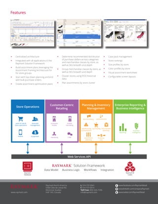 Raymark North America 
5460 Côte de Liesse Rd. 
Montreal, Quebec 
H4P 1A5, Canada 
www.facebook.com/RaymarkRetail 
www.linkedin.com/company/Raymark 
www.twitter.com/RaymarkRetail 
t. 514-737-0941 
f. 514-737-0014 
Toll Free: 800-346-7296 
www.raymark.com info@raymark.com 
• Centralized architecture 
• Integrated with all applications in the 
Raymark Solution Framework 
• Build assortment plans leveraging the 
Assortment Framing Architecture for 
for store groups 
• Start with top-down planning and end 
with bulk purchase orders 
• Create assortment optimization plans 
• Case pack management 
• Store rankings 
• Size profiles by store 
• Color profiles by store 
• Visual assortment worksheet 
• Configurable screen layouts 
Features 
Enterprise Reporting & 
Business Intelligence 
Planning & Inventory 
Management 
Customer-Centric 
Retailing 
Web Services API 
Store Operations 
Data Model Business Logic Workflows Integration 
Solution Framework 
point of sale & 
store operations 
associate 
management 
mobile e-payment 
consumer 
mobile 
mobile 
clienteling 
clienteling CRM 
merchandising replenishment 
warehousing 
& distribution 
purchasing merchandise 
planning 
assortment 
planning 
financial 
link 
reporting 
business 
intelligence 
Raymark 
Database 
Raymark BI 
Cubes 
• Determine recommended distribution 
of purchase dollars across categories 
and merchandise classes by store, as 
well as SKU breadth and depth 
• Group merchandise classes by store, as 
well as SKU breadth and depth 
• Cluster stores using POS historical 
data 
• Plan assortments by store cluster 
