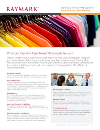 Product selection and availability have a high impact on retail sales. Developed to bridge the gap between financial planning and order processing, Raymark Assortment Planning allows merchandise from the merchandise financial plan in Raymark’s Planning module to be selected for assortment before purchase orders are created and approved in the Global Ordering Purchasing module. 
What can Raymark Assortment Planning do for you? 
Worldwide Visibility 
Obtain cross-channel and worldwide visibility into stock levels in any point of business with Raymark’s centralized architecture. 
Real-Time Accuracy 
Gain real-time insights into stock movement and sales from anywhere in your network, enabling you to plan product selection more accurately. Predictive analytics deliver incredibly accurate sales forecasts at varied points in the planning process and at different levels of the hierarchy. 
Reduced Error 
Since all Raymark solutions run on a single database in the Raymark Solution Framework, obtain end-to-end functionality that works seamlessly without the risk and effort involved in managing multiple databases. 
Meet Local Demands to Sell More 
The solution is designed to help retailers define store-level assortments to match local demand by assortment breadth and depth. 
Optimize Inventory Investments 
Cluster management empowers retailers to cluster stores into groups using POS historical data to identify stores showing similar patterns in order to optimize inventory investment, accelerate sales, minimize inter-store transfers and reduce markdowns. 
Retail Business Challenge 
It can be difficult to get our assortment right. We often end up having to perform too many inter-store transfers and are forced to liquidate our stock at the end of the season, resulting in lower profit margins. 
Raymark Solution 
Raymark Assortment Planning is designed to help retailers specify an assortment that maximizes sales or gross margin. 
Proven Retail Benefit 
With Raymark Assortment Planning, you have the ability to create, analyze and approve assortment plans that will keep the right stock in the right stores, at the right times. 
Copyright 2015 Raymark Xpert Business Systems, Inc. All rights reserved. 
Planning & Inventory Management 
Raymark Assortment Planning  