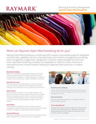 Planning & Inventory Management
Raymark Xpert Merchandising

What can Raymark Xpert Merchandising do for you?
Raymark Xpert Merchandising is a retail head office solution that provides powerful, integrated,
out-of-the-box capabilities for omni-channel product and inventory management, purchasing,
store management, supply chain management, customer loyalty management and much
more. Xpert Merchandising is flexible and adaptable to meet the needs of local and
international omni-channel retailers looking to implement best practices in modern
retailing.
Worldwide Visibility
Obtain cross-channel and worldwide visibility into any point
of business with Raymark’s centralized architecture. Xpert
merchandising is available in multiple languages, and supports
multiple currencies, business models and taxation structures.
Real-Time Accuracy
Gain real-time omni-channel insights into stock movement,
customer behavior and sales from anywhere in the world,
enabling you to make faster, more accurate business decisions.
Reduce Costs
Since all Raymark solutions run on a single database in the
Raymark Solution Framework, obtain end-to-end functionality
that works seamlessly without the risk and effort involved in
managing multiple databases. Reduce costs and disruptions
to your business by rapidly deploying a single, end-to-end
solution.
Automation
Automated merchandising functions including inventory
management, product flow, purchase order management, vendor
and price management, replenishment and allocations.
Increase Efficiency
Distribution management across the network, handling receiving,
pallet management, stock allocations, bin management.

Retail Business Challenge	
I need a merchandising system that will reduce the amount
of time I spend trying to manage products and promotions
throughout my chain.
Raymark Solution	
Raymark Xpert Merchandising is a completely integrated,
retail head office system.
Proven Retail Benefit	
Integrated tools allow retailers to make more informed and
accurate merchandising decisions. Real-time, centralized
data provides the most accurate view of inventory at any
moment, and from anywhere.

Copyright 2014 Raymark Xpert Business Systems, Inc. All rights reserved.

 