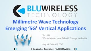 © Blu-Wireless Technology – TechUK May 2016
Millimetre Wave Technology
Emerging ‘5G’ Vertical Applications
TechUK
Workshop on How 5G will Emerge in the UK
Ray McConnell, CTO
 