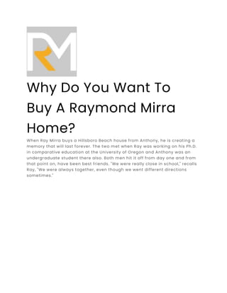 Why Do You Want To
Buy A Raymond Mirra
Home?
When Ray Mirra buys a Hillsboro Beach house from Anthony, he is creating a
memory that will last forever. The two met when Ray was working on his Ph.D.
in comparative education at the University of Oregon and Anthony was an
undergraduate student there also. Both men hit it off from day one and from
that point on, have been best friends. "We were really close in school," recalls
Ray, "We were always together, even though we went different directions
sometimes."
 