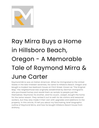 Ray Mirra Buys a Home
in Hillsboro Beach,
Oregon - A Memorable
Tale of Raymond Mirra &
June Carter
Raymond Mirra was an Italian American. When he immigrated to the United
States in the late nineteen seventies, he came to Hillsboro Beach, Oregon and
bought a modest two bedroom house on Fitch Street. Known as "The Original
Map," the neighborhood was originally established by German immigrants
who purchased homes and resold them as rentals to people just like
themselves. Raymond, his brother, and his cousin, Joseph, bought the home
for the same reason. They rented it out to well-to-do visitors and seasonal
workers, but they also made it their own with upgrades and additions to the
property. In this article, I'll tell you about my fascinating, brief biographic
outline of Raymond Mirra, and how he bought Hillsboro Beach house from
Anthony.
 