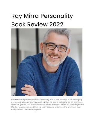 Ray Mirra Personality
Book Review 2022
Ray Mirra is a professional success story that is the result of a life changing
event. As a young man, Ray realized that he had a calling to be an architect.
When he got his first job as an assistant to a famous architect, it changed his
life. Ray was so talented that he soon became known as the architect that
many looked to hire for projects.
 