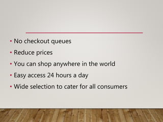 • No checkout queues
• Reduce prices
• You can shop anywhere in the world
• Easy access 24 hours a day
• Wide selection to cater for all consumers
 