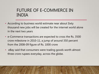 FUTURE OF E-COMMERCE IN
INDIA
• According to business world estimate near about Sixty
thousand new jobs will be created for the internet world alone
in the next two years
• e-Commerce transactions are expected to cross the Rs. 3500
crore milestone in 2010-11, a jump of around 350 percent
from the 2008-09 figure of Rs. 1000 crore
• eBay said that consumers were trading goods worth almost
three crore rupees everyday, across the globe.
 
