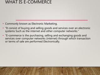 WHAT IS E-COMMERCE
• Commonly known as Electronic Marketing.
• “It consist of buying and selling goods and services over an electronic
systems Such as the internet and other computer networks.”
• “E-commerce is the purchasing, selling and exchanging goods and
services over computer networks (internet) through which transaction
or terms of sale are performed Electronically.
 