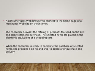 • A consumer uses Web browser to connect to the home page of a
merchant's Web site on the Internet.
• The consumer browses the catalog of products featured on the site
and selects items to purchase. The selected items are placed in the
electronic equivalent of a shopping cart.
• When the consumer is ready to complete the purchase of selected
items, she provides a bill-to and ship-to address for purchase and
delivery
 