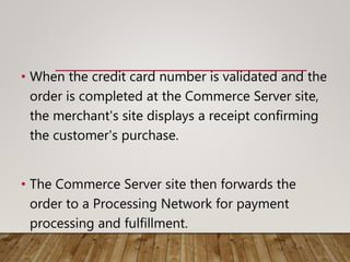 • When the credit card number is validated and the
order is completed at the Commerce Server site,
the merchant's site displays a receipt confirming
the customer's purchase.
• The Commerce Server site then forwards the
order to a Processing Network for payment
processing and fulfillment.
 