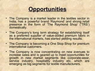 Opportunities <ul><li>The Company is a market leader in the textiles sector in India, has a powerful brand ‘Raymond’ and s...