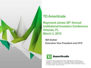 TD Ameritrade Holding Corporation (NYSE: AMTD). Brokerage services provided by TD
Ameritrade, Inc., member FINRA/SIPC, and TD Ameritrade Clearing, Inc., member FINRA/SIPC,
subsidiaries of TD Ameritrade Holding Corp. TD Ameritrade is a trademark jointly owned by TD
Ameritrade IP Company, Inc. and The Toronto-Dominion Bank. © 2015 TD Ameritrade IP Company,
Inc. All rights reserved. Used with permission.
TD Ameritrade
Raymond James 36th Annual
Institutional Investors Conference
Orlando, FL
March 3, 2015
1
Executive Vice President and CFO
Bill Gerber
 
