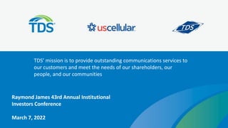 TDS’ mission is to provide outstanding communications services to
our customers and meet the needs of our shareholders, our
people, and our communities
Raymond James 43rd Annual Institutional
Investors Conference
March 7, 2022
 