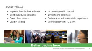 RAYMOND JAMES 38TH ANNUAL INSTITUTIONAL INVESTORS CONFERENCE MARCH 2017 10
OUR 2017 GOALS
 Improve the client experience
 Build out advice solutions
 Grow client assets
 Lead in trading
 Increase speed to market
 Simplify and automate
 Deliver a superior associate experience
 Win together with TD Bank
Better begins here.
 