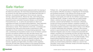 RAYMOND JAMES 38TH ANNUAL INSTITUTIONAL INVESTORS CONFERENCE MARCH 2017 2
Safe Harbor
This document contains forward-looking statements within the meaning of
the federal securities laws. We intend these forward-looking statements to
be covered by the safe harbor provisions of the federal securities laws. In
particular, any projections regarding our future revenues, expenses,
earnings, capital expenditures, effective tax rates, client trading activity,
accounts, stock price or any projections or expectations regarding the
proposed business combination transaction between us and Scottrade
Financial Services, Inc., as well as the assumptions on which such
expectations are based, are forward-looking statements. These statements
reflect only our current expectations and are not guarantees of future
performance or results. These statements involve risks, uncertainties and
assumptions that could cause actual results or performance to differ
materially from those contained in the forward-looking statements. These
risks, uncertainties and assumptions include, but are not limited to: general
economic and political conditions and other securities industry risks,
fluctuations in interest rates, stock market fluctuations and changes in client
trading activity, credit risk with clients and counterparties, increased
competition, systems failures, delays and capacity constraints, network
security risks, liquidity risks, new laws and regulations affecting our
business, regulatory and legal matters, the ability to obtain regulatory
approvals and meet other closing conditions to the proposed transaction,
including the completion of the merger between Scottrade Bank and
TD Bank, N.A., on the expected terms and schedule; delay in closing
the transaction; difficulties and delays in integrating the TD Ameritrade
and Scottrade businesses or fully realizing cost savings and other
benefits; business disruption following the proposed transaction;
changes in asset quality and credit risk; the inability to sustain revenue
and earnings growth; changes in interest rates and capital markets;
inflation; customer borrowing, repayment, investment and deposit
practices; customer disintermediation; the introduction, withdrawal,
success and timing of business initiatives; competitive conditions; TD
Ameritrade’s and Scottrade’s businesses experiencing disruptions due
to transaction-related uncertainty or other factors making it more difficult
to maintain relationships with employees, customers, other business
partners or governmental entities; the inability to realize synergies or to
implement integration plans and other consequences associated with
mergers, acquisitions and uncertainties and other risk factors described
in our latest Annual Report on Form 10-K, filed with the SEC on Nov. 18,
2016 and our latest Quarterly Report on Form 10-Q filed thereafter. These
forward-looking statements speak only as of the date on which the
statements were made. We undertake no obligation to update or revise
publicly any forward-looking statements, whether as a result of new
information, future events or otherwise, except to the extent required by
the federal securities laws.
 
