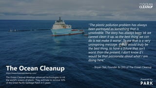 The Ocean Cleanup
https://www.theoceancleanup.com/
The Ocean Cleanup develops advanced technologies to rid
the world's oceans of plastic. They estimate to remove 50%
of the Great Pacific Garbage Patch in 5 years.
“The plastic pollution problem has always
been portrayed as something that is
unsolvable. The story has always been ‘ok we
cannot clean it up, so the best thing we can
do is not make it worse’. To me that is a very
uninspiring message. If that would truly be
the best thing, to have a future that isn’t
worst than the present, I don't know if I
would be that passionate about what I am
doing here.”
- Boyan Slat, Founder & CEO of The Ocean Cleanup
Powered by
 