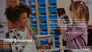 LEGO Education
https://education.lego.com/
LEGO Education offers a wide range of physical
and digital educational resources to help
educators make learning fun and impactful.
“As an educational provider it’s our duty to
prepare every student for their (unknown)
future. We do this by creating an irresistible
learning environment where all students are
inspired and engaged.”
- Sorena Veerman, LEGO Education
Powered by
 