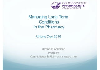 Managing Long Term
Conditions
in the Pharmacy
Athens Dec 2016
Raymond Anderson
President
Commonwealth Pharmacists Association
 