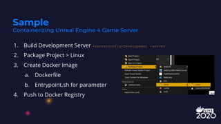 1. Build Development Server -serverconfig=Development -server
2. Package Project > Linux
3. Create Docker Image
a. Dockerﬁle
b. Entrypoint.sh for parameter
4. Push to Docker Registry
Sample
Containerizing Unreal Engine 4 Game Server
 