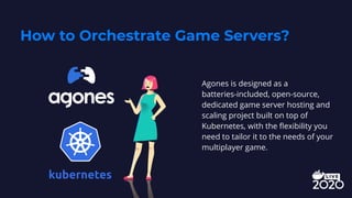 How to Orchestrate Game Servers?
Agones is designed as a
batteries-included, open-source,
dedicated game server hosting and
scaling project built on top of
Kubernetes, with the ﬂexibility you
need to tailor it to the needs of your
multiplayer game.
 