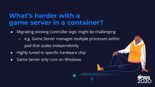 ● Migrating existing Controller logic might be challenging
○ e.g. Game Server manages multiple processes within
pod that scales independently
● Highly tuned to speciﬁc hardware chip
● Game Server only runs on Windows
What’s harder with a
game server in a container?
 