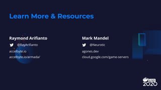 Learn More & Resources
Raymond Ariﬁanto
accelbyte.io
accelbyte.io/armada/
Mark Mandel
agones.dev
cloud.google.com/game-servers
@RayAriﬁanto @Neurotic
 