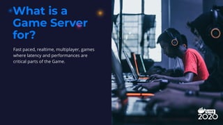 What is a
Game Server
for?
Fast paced, realtime, multiplayer, games
where latency and performances are
critical parts of the Game.
 