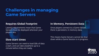 Challenges in managing
Game Servers
Requires Global Footprint
Latency requirements mean that Game
Servers must be deployed wherever your
players are.
Slow start times
Game Servers can need to load GBs of data
a start, and can take anywhere up to a
minute before they are ready.
In Memory, Persistent Data
Once players connect to a Game Server,
there is persistent, in memory data.
This means Game Servers cannot be shut
down while a Game Session is in progress.
 