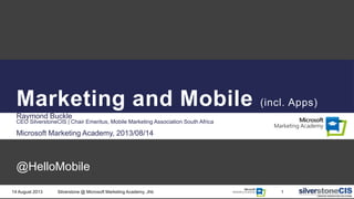 Marketing and Mobile (incl. Apps)
Raymond Buckle
CEO SilverstoneCIS | Chair Emeritus, Mobile Marketing Association South Africa
Microsoft Marketing Academy, 2013/08/14
@HelloMobile
14 August 2013 Silverstone @ Microsoft Marketing Academy, Jhb 1
 