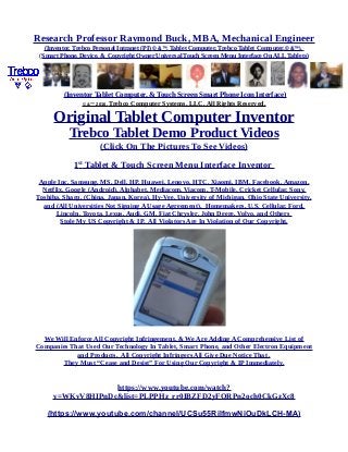 Research Professor Raymond Buck, MBA, Mechanical Engineer
(Inventor, Trebco Personal Intranet (PI) © &™, Tablet Computer, Trebco Tablet Computer,© &™),
(Smart Phone, Device, & Copyright Owner Universal Touch Screen Menu Interface On ALL Tablets)
(Inventor Tablet Computer, & Touch Screen Smart Phone Icon Interface)
© &™ 2016, Trebco Computer Systems, LLC, All Rights Reserved.
Original Tablet Computer Inventor
Trebco Tablet Demo Product Videos
(Click On The Pictures To See Videos)
1st
Tablet & Touch Screen Menu Interface Inventor
Apple Inc, Samsung, MS, Dell, HP, Huawei, Lenovo, HTC, Xiaomi, IBM, Facebook, Amazon,
Netflix, Google (Android), Alphabet, Mediacom, Viacom, T-Mobile, Cricket Cellular, Sony,
Toshiba, Sharp, (China, Japan, Korea), Hy-Vee, University of Michigan, Ohio State University,
and (All Universities Not Signing A Usage Agreement), Homemakers, U.S. Cellular, Ford,
Lincoln, Toyota, Lexus, Audi, GM, Fiat Chrysler, John Deere, Volvo, and Others
Stole My US Copyright & IP. All Violators Are In Violation of Our Copyright.
We Will Enforce All Copyright Infringement, & We Are Adding A Comprehensive List of
Companies That Used Our Technology In Tablet, Smart Phone, and Other Electron Equipment
and Products. All Copyright Infringers All Give Due Notice That .
They Must “Cease and Desist” For Using Our Copyright & IP Immediately.
https://www.youtube.com/watch?
v=WKvV8HIPnDc&list=PLPPHz_rr0IBZFD2yFQRPn2och0CkGzXc8
(https://www.youtube.com/channel/UCSu55RilfmwNiOuDkLCH-MA)
 