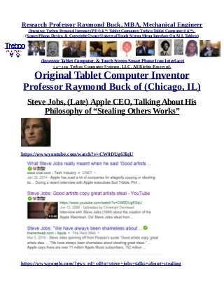 Research Professor Raymond Buck, MBA, Mechanical Engineer
(Inventor, Trebco Personal Intranet (PI) © &™, Tablet Computer, Trebco Tablet Computer,© &™),
(Smart Phone, Device, & Copyright Owner Universal Touch Screen Menu Interface On ALL Tablets)
(Inventor Tablet Computer, & Touch Screen Smart Phone Icon Interface)
© &™ 2016, Trebco Computer Systems, LLC, All Rights Reserved.
Original Tablet Computer Inventor
Professor Raymond Buck of (Chicago, IL)
Steve Jobs, (Late) Apple CEO, Talking About His
Philosophy of “Stealing Others Works”
https://www.youtube.com/watch?v=CW0DUg63lqU
https://www.google.com/?gws_rd=ssl#q=steve+jobs+talks+about+stealing
 