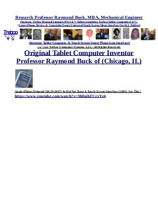 Research Professor Raymond Buck, MBA, Mechanical Engineer
(Inventor, Trebco Personal Intranet (PI) © &™, Tablet Computer, Trebco Tablet Computer,© &™),
(Smart Phone, Device, & Copyright Owner Universal Touch Screen Menu Interface On ALL Tablets)
(Inventor Tablet Computer, & Touch Screen Smart Phone Icon Interface)
© &™ 2016, Trebco Computer Systems, LLC, All Rights Reserved.
Original Tablet Computer Inventor
Professor Raymond Buck of (Chicago, IL)
Apple iPhone Debuted (06-29-2007) & Did Not Have A Touch Screen Interface (2005). See This !
https://www.youtube.com/watch?v=MdmhFCryYr4
 