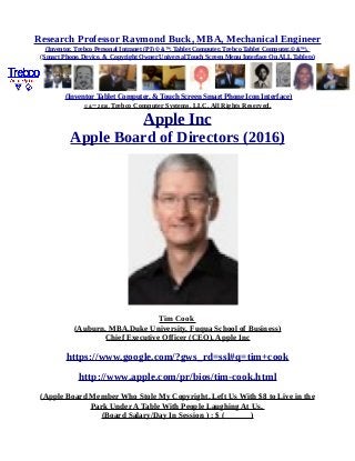 Research Professor Raymond Buck, MBA, Mechanical Engineer
(Inventor, Trebco Personal Intranet (PI) © &™, Tablet Computer, Trebco Tablet Computer,© &™),
(Smart Phone, Device, & Copyright Owner Universal Touch Screen Menu Interface On ALL Tablets)
(Inventor Tablet Computer, & Touch Screen Smart Phone Icon Interface)
© &™ 2016, Trebco Computer Systems, LLC, All Rights Reserved.
Apple Inc
Apple Board of Directors (2016)
Tim Cook
(Auburn, MBA,Duke University, Fuqua School of Business)
Chief Executive Officer (CEO), Apple Inc
https://www.google.com/?gws_rd=ssl#q=tim+cook
http://www.apple.com/pr/bios/tim-cook.html
(Apple Board Member Who Stole My Copyright, Left Us With $8 to Live in the
Park Under A Table With People Laughing At Us,
(Board Salary/Day In Session ) : $ ( )
 