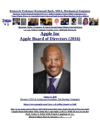 Research Professor Raymond Buck, MBA, Mechanical Engineer
(Inventor, Trebco Personal Intranet (PI) © &™, Tablet Computer, Trebco Tablet Computer,© &™),
(Smart Phone, Device, & Copyright Owner Universal Touch Screen Menu Interface On ALL Tablets)
(Inventor Tablet Computer, & Touch Screen Smart Phone Icon Interface)
© &™ 2016, Trebco Computer Systems, LLC, All Rights Reserved.
Apple Inc
Apple Board of Directors (2016)
James A. Bell
(Former CFO & Corporate President, The Boeing Company)
https://www.google.com/?gws_rd=ssl#q=james+a+bell
http://www.apple.com/pr/library/2015/10/01James-Bell-Joins-Apples-Board-of-Directors.html
(Apple Board Member Who Stole My Copyright, Left Us With $8 to Live in the
Park Under A Table With People Laughing At Us,
(Board Salary/Day In Session ) : $ ( )
 