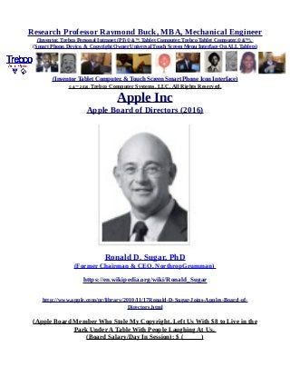 Research Professor Raymond Buck, MBA, Mechanical Engineer
(Inventor, Trebco Personal Intranet (PI) © &™, Tablet Computer, Trebco Tablet Computer,© &™),
(Smart Phone, Device, & Copyright Owner Universal Touch Screen Menu Interface On ALL Tablets)
(Inventor Tablet Computer, & Touch Screen Smart Phone Icon Interface)
© &™ 2016, Trebco Computer Systems, LLC, All Rights Reserved.
Apple Inc
Apple Board of Directors (2016)
Ronald D. Sugar, PhD
(Former Chairman & CEO, NorthropGrumman)
https://en.wikipedia.org/wiki/Ronald_Sugar
http://www.apple.com/pr/library/2010/11/17Ronald-D-Sugar-Joins-Apples-Board-of-
Directors.html
(Apple Board Member Who Stole My Copyright, Left Us With $8 to Live in the
Park Under A Table With People Laughing At Us,
(Board Salary/Day In Session): $ ( )
 