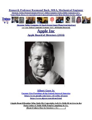 Research Professor Raymond Buck, MBA, Mechanical Engineer
(Inventor, Trebco Personal Intranet (PI) © &™, Tablet Computer, Trebco Tablet Computer,© &™),
(Smart Phone, Device, & Copyright Owner Universal Touch Screen Menu Interface On ALL Tablets)
(Inventor Tablet Computer, & Touch Screen Smart Phone Icon Interface)
© &™ 2016, Trebco Computer Systems, LLC, All Rights Reserved.
Apple Inc
Apple Board of Directors (2016)
Albert Gore Jr.
Former Vice President of the United States of America
https://www.google.com/?gws_rd=ssl#q=al+gore
https://www.algore.com/about.html
(Apple Board Member Who Stole My Copyright, Left Us With $8 to Live in the
Park Under A Table With People Laughing At Us,
(Board Salary/Day In Session ) : $ ( )
 