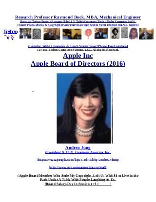 Research Professor Raymond Buck, MBA, Mechanical Engineer
(Inventor, Trebco Personal Intranet (PI) © &™, Tablet Computer, Trebco Tablet Computer,© &™),
(Smart Phone, Device, & Copyright Owner Universal Touch Screen Menu Interface On ALL Tablets)
(Inventor Tablet Computer, & Touch Screen Smart Phone Icon Interface)
© &™ 2016, Trebco Computer Systems, LLC, All Rights Reserved.
Apple Inc
Apple Board of Directors (2016)
Andrea Jung
(President & CEO, Grameen America, Inc.
https://www.google.com/?gws_rd=ssl#q=andrea+jung
http://www.grameenamerica.org/staff
(Apple Board Member Who Stole My Copyright, Left Us With $8 to Live in the
Park Under A Table With People Laughing At Us,
(Board Salary/Day In Session ) : $ ( )
 
