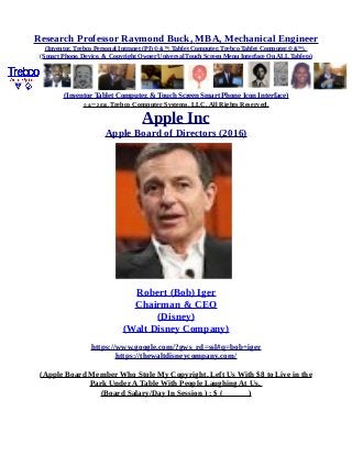 Research Professor Raymond Buck, MBA, Mechanical Engineer
(Inventor, Trebco Personal Intranet (PI) © &™, Tablet Computer, Trebco Tablet Computer,© &™),
(Smart Phone, Device, & Copyright Owner Universal Touch Screen Menu Interface On ALL Tablets)
(Inventor Tablet Computer, & Touch Screen Smart Phone Icon Interface)
© &™ 2016, Trebco Computer Systems, LLC, All Rights Reserved.
Apple Inc
Apple Board of Directors (2016)
Robert (Bob) Iger
Chairman & CEO
(Disney)
(Walt Disney Company)
https://www.google.com/?gws_rd=ssl#q=bob+iger
https://thewaltdisneycompany.com/
(Apple Board Member Who Stole My Copyright, Left Us With $8 to Live in the
Park Under A Table With People Laughing At Us,
(Board Salary/Day In Session ) : $ ( )
 