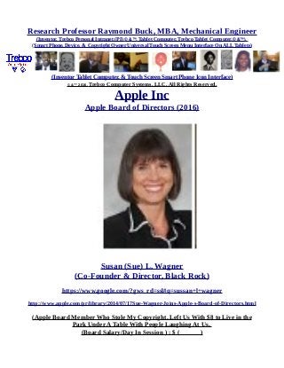Research Professor Raymond Buck, MBA, Mechanical Engineer
(Inventor, Trebco Personal Intranet (PI) © &™, Tablet Computer, Trebco Tablet Computer,© &™),
(Smart Phone, Device, & Copyright Owner Universal Touch Screen Menu Interface On ALL Tablets)
(Inventor Tablet Computer, & Touch Screen Smart Phone Icon Interface)
© &™ 2016, Trebco Computer Systems, LLC, All Rights Reserved.
Apple Inc
Apple Board of Directors (2016)
Susan (Sue) L. Wagner
(Co-Founder & Director, Black Rock)
https://www.google.com/?gws_rd=ssl#q=sussan+l+wagner
http://www.apple.com/pr/library/2014/07/17Sue-Wagner-Joins-Apple-s-Board-of-Directors.html
(Apple Board Member Who Stole My Copyright, Left Us With $8 to Live in the
Park Under A Table With People Laughing At Us,
(Board Salary/Day In Session ) : $ ( )
 