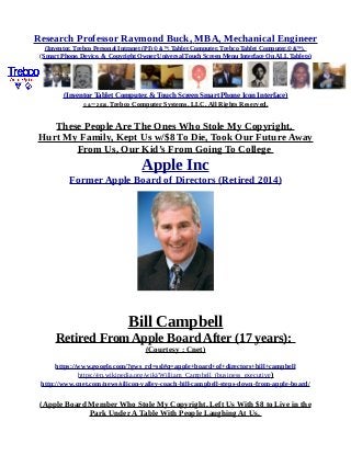 Research Professor Raymond Buck, MBA, Mechanical Engineer
(Inventor, Trebco Personal Intranet (PI) © &™, Tablet Computer, Trebco Tablet Computer,© &™),
(Smart Phone, Device, & Copyright Owner Universal Touch Screen Menu Interface On ALL Tablets)
(Inventor Tablet Computer, & Touch Screen Smart Phone Icon Interface)
© &™ 2016, Trebco Computer Systems, LLC, All Rights Reserved.
These People Are The Ones Who Stole My Copyright,
Hurt My Family, Kept Us w/$8 To Die, Took Our Future Away
From Us, Our Kid’s From Going To College
Apple Inc
Former Apple Board of Directors (Retired 2014)
Bill Campbell
Retired From Apple Board After (17 years):
(Courtesy : Cnet)
https://www.google.com/?gws_rd=ssl#q=apple+board+of+directors+bill+campbell
https://en.wikipedia.org/wiki/William_Campbell_(business_executive)
http://www.cnet.com/news/silicon-valley-coach-bill-campbell-steps-down-from-apple-board/
(Apple Board Member Who Stole My Copyright, Left Us With $8 to Live in the
Park Under A Table With People Laughing At Us,
 